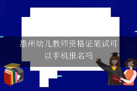 惠州幼儿教师资格证笔试可以手机报名吗